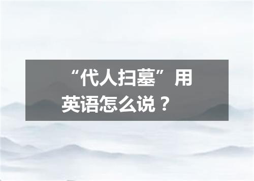 “代人扫墓”用英语怎么说?