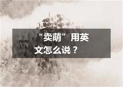 “卖萌”用英文怎么说?
