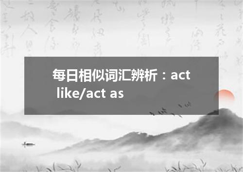 每日相似词汇辨析:act like/act as