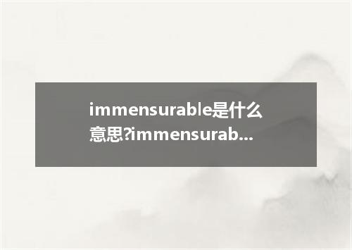 immensurable是什么意思?immensurable怎么发音?immensurable的解释和用法