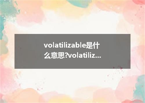 volatilizable是什么意思?volatilizable怎么发音?volatilizable的解释和用法