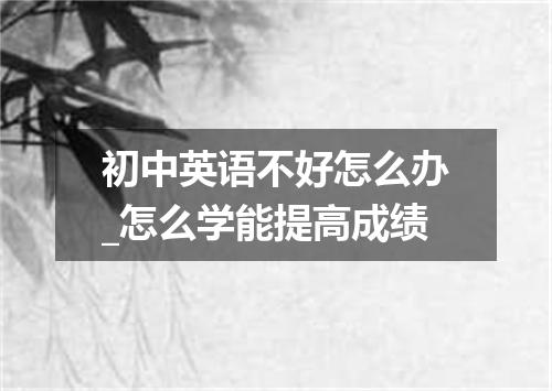 初中英语不好怎么办_怎么学能提高成绩