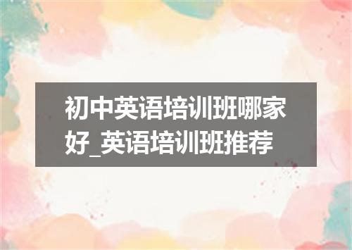 初中英语培训班哪家好_英语培训班推荐