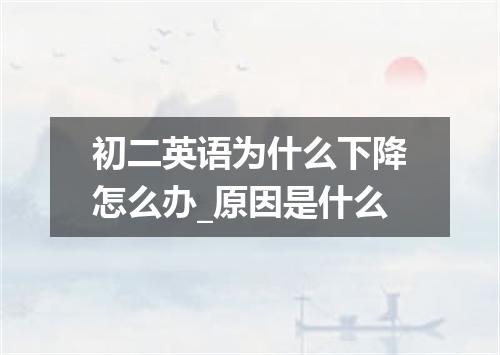 初二英语为什么下降怎么办_原因是什么