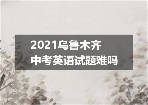 2021乌鲁木齐中考英语试题难吗