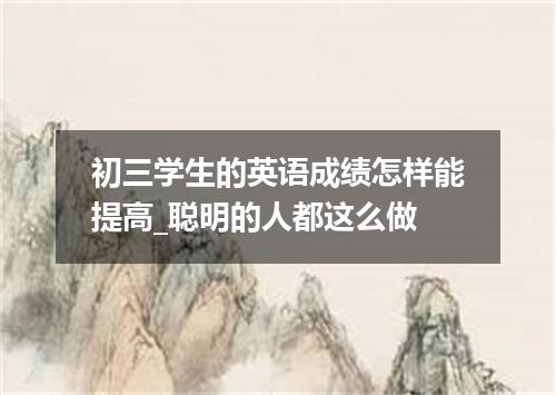 初三学生的英语成绩怎样能提高_聪明的人都这么做