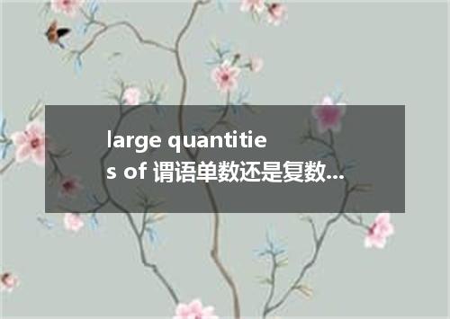 large quantities of 谓语单数还是复数?后面接什么名词?