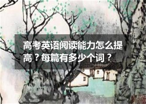 高考英语阅读能力怎么提高?每篇有多少个词?