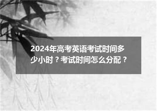 2024年高考英语考试时间多少小时?考试时间怎么分配?