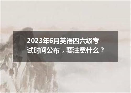 2023年6月英语四六级考试时间公布,要注意什么?