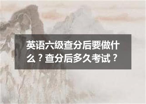 英语六级查分后要做什么？查分后多久考试？