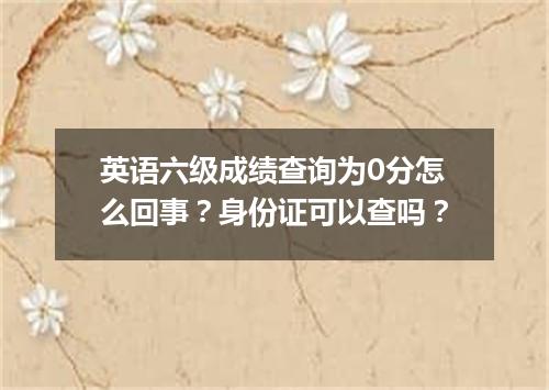 英语六级成绩查询为0分怎么回事？身份证可以查吗？