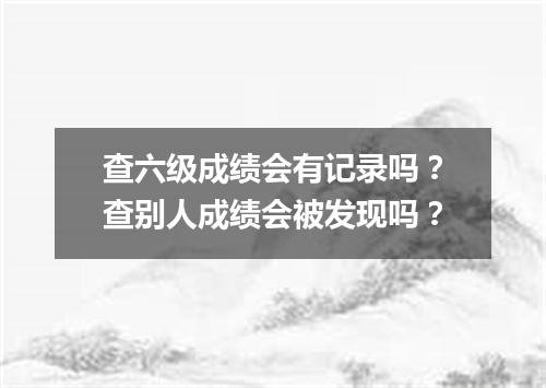 查六级成绩会有记录吗?查别人成绩会被发现吗?