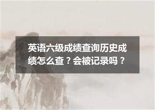 英语六级成绩查询历史成绩怎么查?会被记录吗?