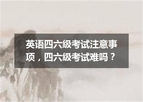 英语四六级考试注意事项,四六级考试难吗?