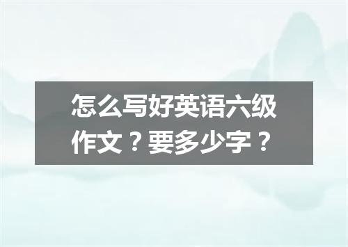怎么写好英语六级作文?要多少字?