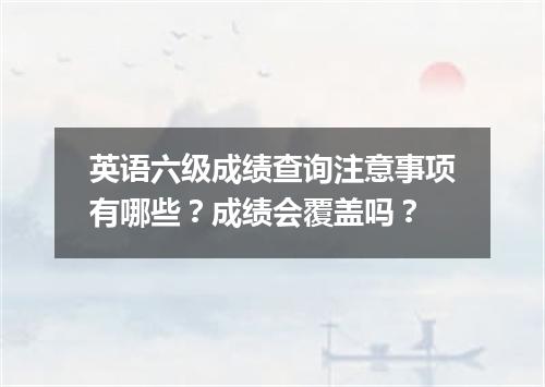 英语六级成绩查询注意事项有哪些?成绩会覆盖吗?