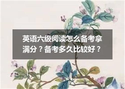 英语六级阅读怎么备考拿满分？备考多久比较好？