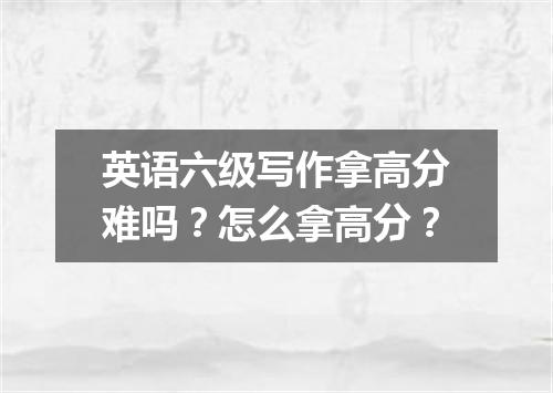 英语六级写作拿高分难吗?怎么拿高分?