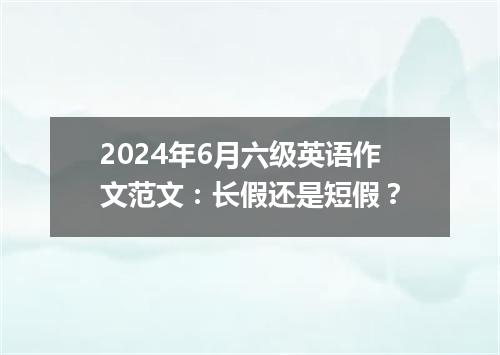 2024年6月六级英语作文范文：长假还是短假？