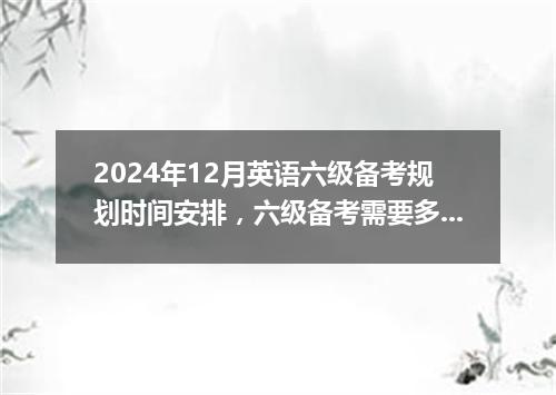 2024年12月英语六级备考规划时间安排,六级备考需要多久?