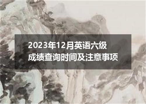 2023年12月英语六级成绩查询时间及注意事项