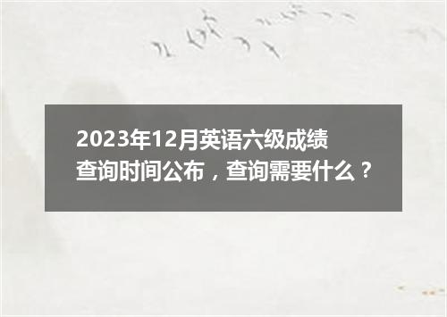 2023年12月英语六级成绩查询时间公布,查询需要什么?
