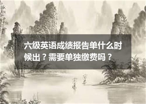 六级英语成绩报告单什么时候出?需要单独缴费吗?