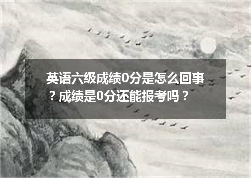 英语六级成绩0分是怎么回事?成绩是0分还能报考吗?