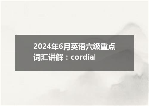 2024年6月英语六级重点词汇讲解:cordial