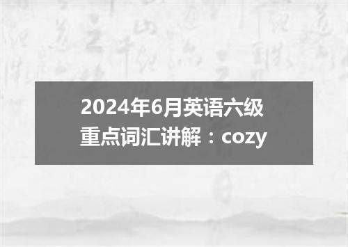 2024年6月英语六级重点词汇讲解:cozy