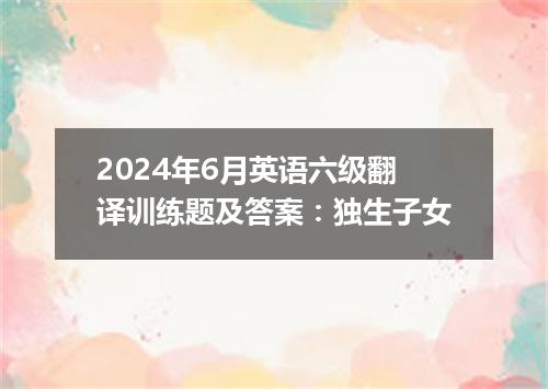 2024年6月英语六级翻译训练题及答案:独生子女