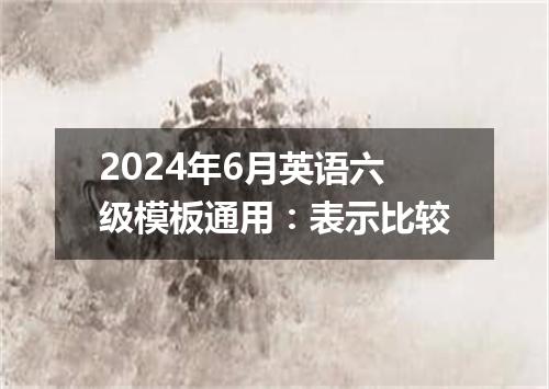 2024年6月英语六级模板通用:表示比较