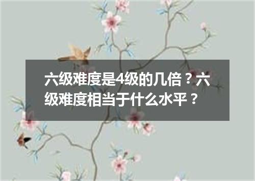 六级难度是4级的几倍?六级难度相当于什么水平?