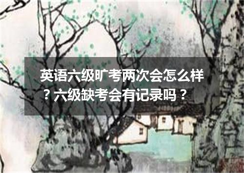 英语六级旷考两次会怎么样?六级缺考会有记录吗?