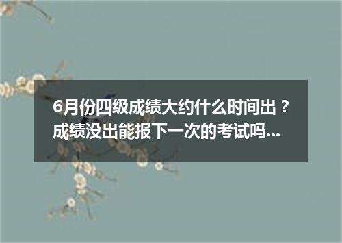 6月份四级成绩大约什么时间出?成绩没出能报下一次的考试吗?