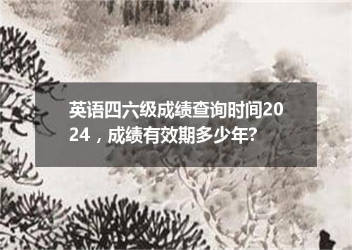 英语四六级成绩查询时间2024,成绩有效期多少年?
