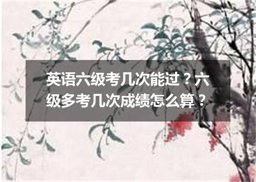 英语六级考几次能过?六级多考几次成绩怎么算?