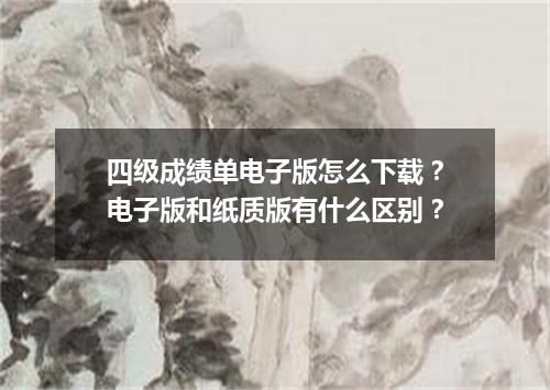四级成绩单电子版怎么下载?电子版和纸质版有什么区别?