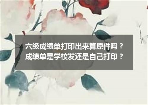 六级成绩单打印出来算原件吗?成绩单是学校发还是自己打印?