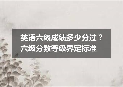 英语六级成绩多少分过?六级分数等级界定标准