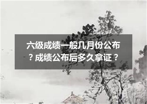 六级成绩一般几月份公布?成绩公布后多久拿证?