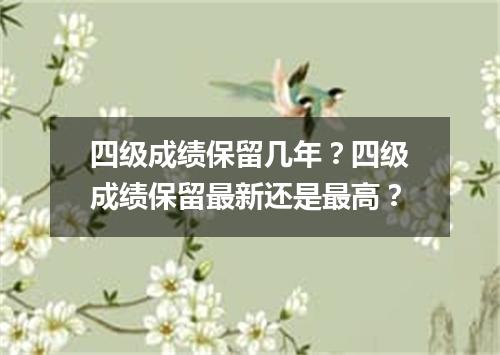 四级成绩保留几年?四级成绩保留最新还是最高?