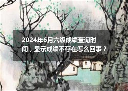 2024年6月六级成绩查询时间,显示成绩不存在怎么回事?