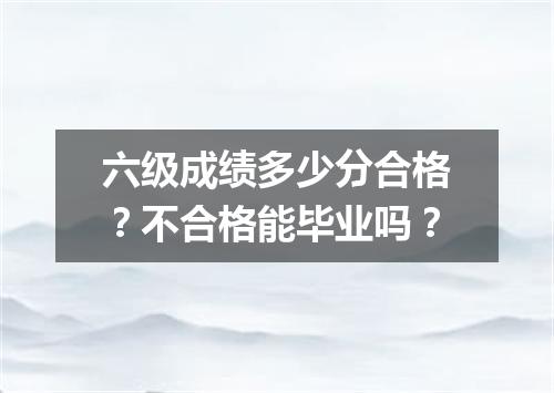 六级成绩多少分合格?不合格能毕业吗?