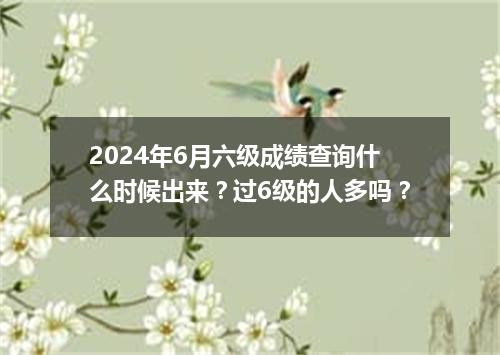 2024年6月六级成绩查询什么时候出来?过6级的人多吗?
