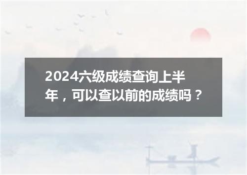 2024六级成绩查询上半年,可以查以前的成绩吗?