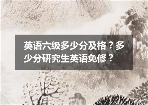 英语六级多少分及格?多少分研究生英语免修?