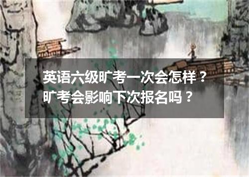 英语六级旷考一次会怎样?旷考会影响下次报名吗?