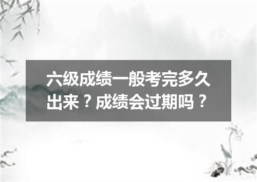 六级成绩一般考完多久出来?成绩会过期吗?